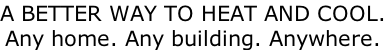 A BETTER WAY TO HEAT AND COOL. Any home. Any building. Anywhere.